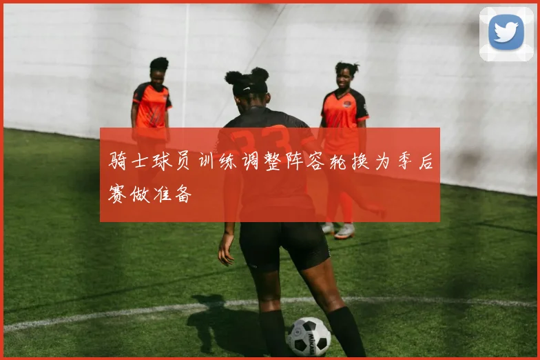 骑士球员训练调整阵容轮换为季后赛做准备