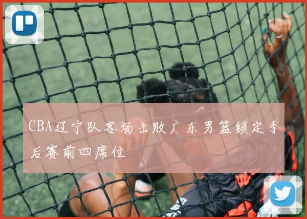 CBA辽宁队客场击败广东男篮锁定季后赛前四席位