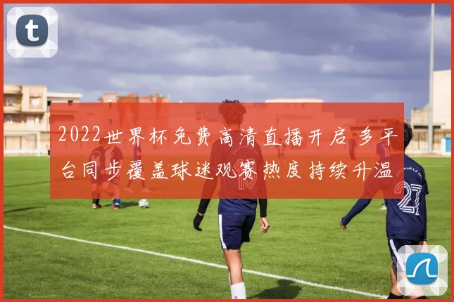 2022世界杯免费高清直播开启 多平台同步覆盖球迷观赛热度持续升温