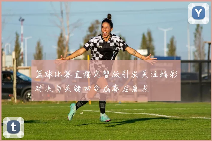 篮球比赛直播完整版引发关注精彩对决与关键回合成赛后看点