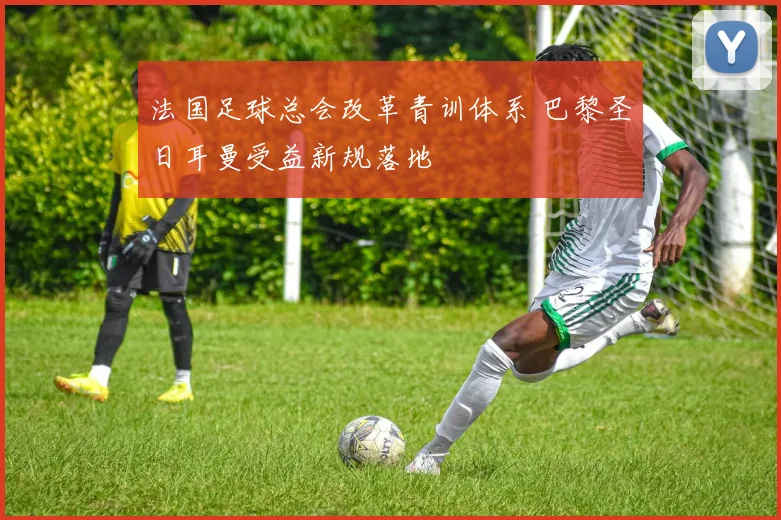 法国足球总会改革青训体系 巴黎圣日耳曼受益新规落地