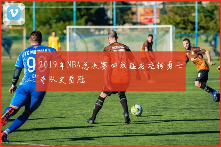 2019年NBA总决赛回放猛龙逆转勇士夺队史首冠