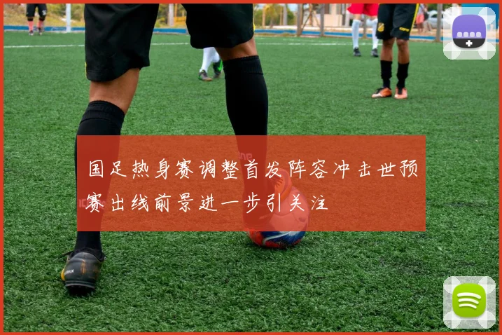 国足热身赛调整首发阵容冲击世预赛出线前景进一步引关注