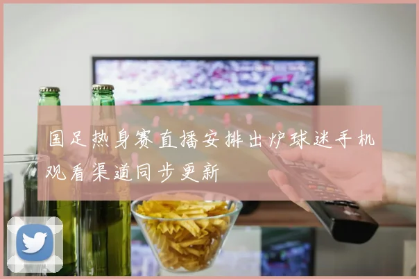 国足热身赛直播安排出炉球迷手机观看渠道同步更新