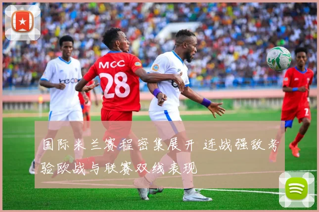 国际米兰赛程密集展开 连战强敌考验欧战与联赛双线表现