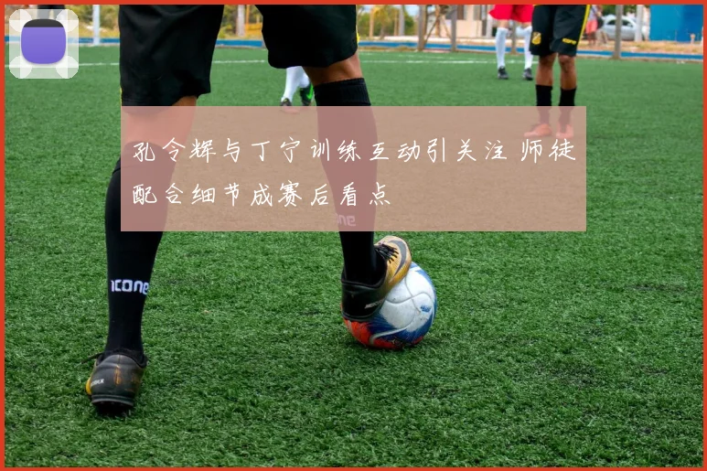 孔令辉与丁宁训练互动引关注 师徒配合细节成赛后看点