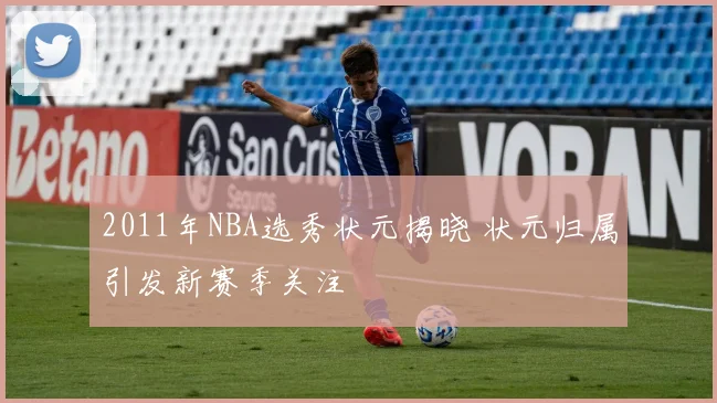 2011年NBA选秀状元揭晓 状元归属引发新赛季关注