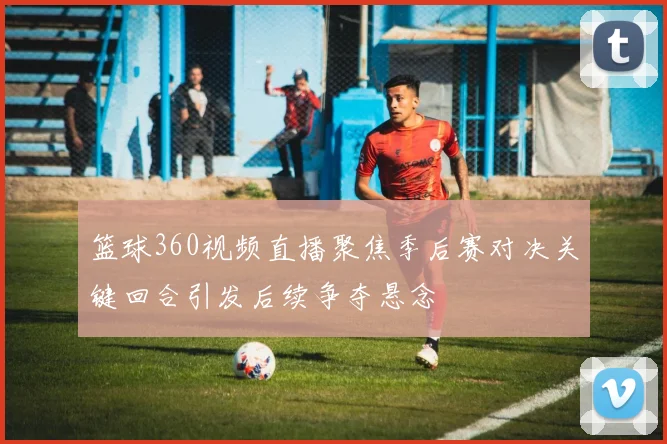 篮球360视频直播聚焦季后赛对决关键回合引发后续争夺悬念