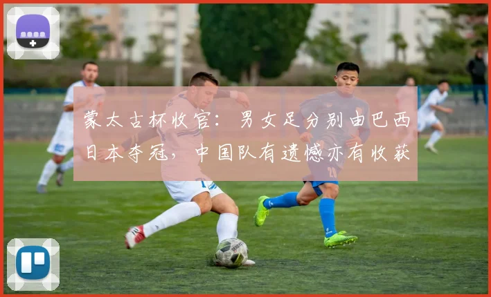 蒙太古杯收官：男女足分别由巴西日本夺冠，中国队有遗憾亦有收获