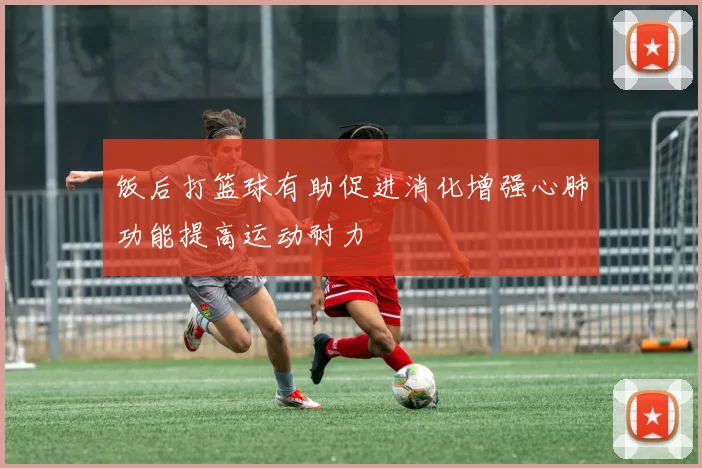 饭后打篮球有助促进消化增强心肺功能提高运动耐力