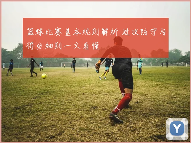 篮球比赛基本规则解析 进攻防守与得分细则一文看懂