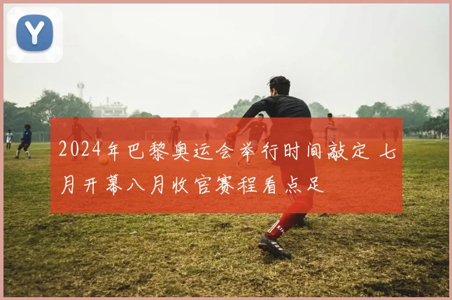 2024年巴黎奥运会举行时间敲定 七月开幕八月收官赛程看点足