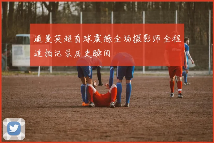 道曼英超首球震撼全场摄影师全程追拍记录历史瞬间
