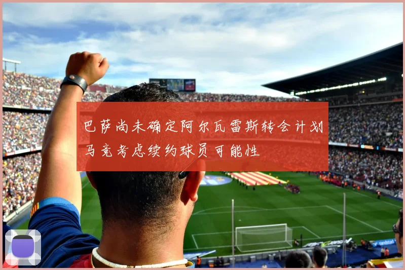 巴萨尚未确定阿尔瓦雷斯转会计划马竞考虑续约球员可能性
