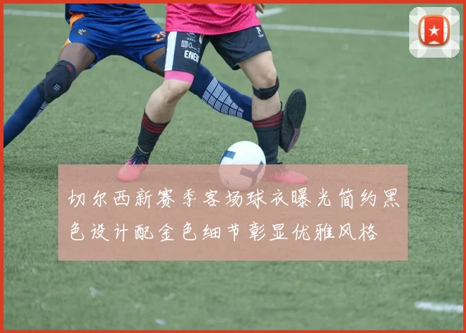 切尔西新赛季客场球衣曝光简约黑色设计配金色细节彰显优雅风格