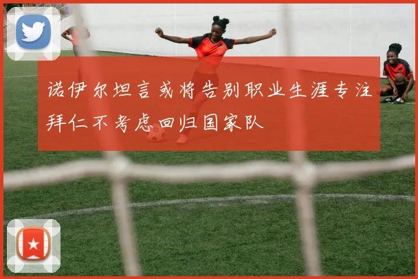 诺伊尔坦言或将告别职业生涯专注拜仁不考虑回归国家队