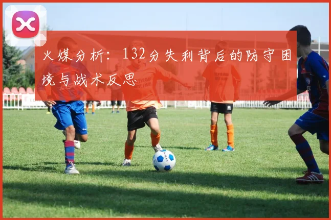 火媒分析：132分失利背后的防守困境与战术反思